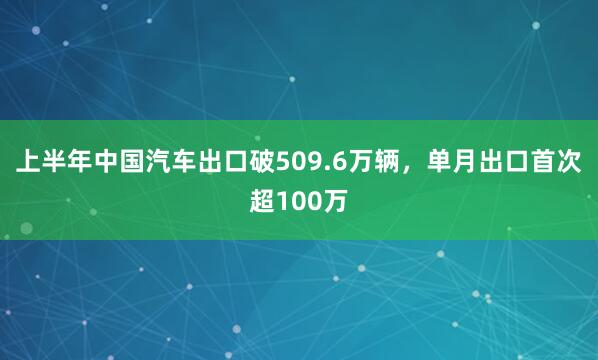 上半年中国汽车出口破509.6万辆,单月出口首次超100万