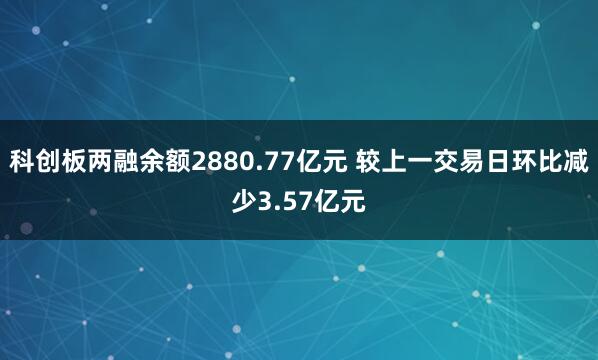 科创板两融余额2880.77亿元 较上一交易日环比减少3.57亿元