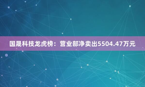 国晟科技龙虎榜：营业部净卖出5504.47万元