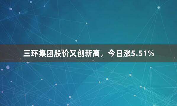 三环集团股价又创新高，今日涨5.51%