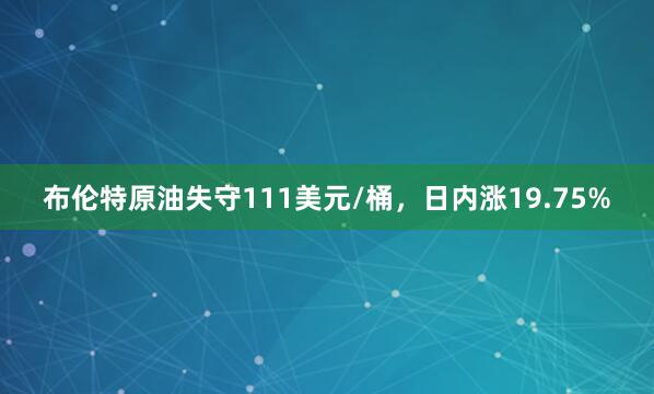 布伦特原油失守111美元/桶，日内涨19.75%