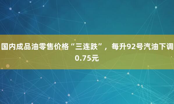 国内成品油零售价格“三连跌”,每升92号汽油下调0.75元