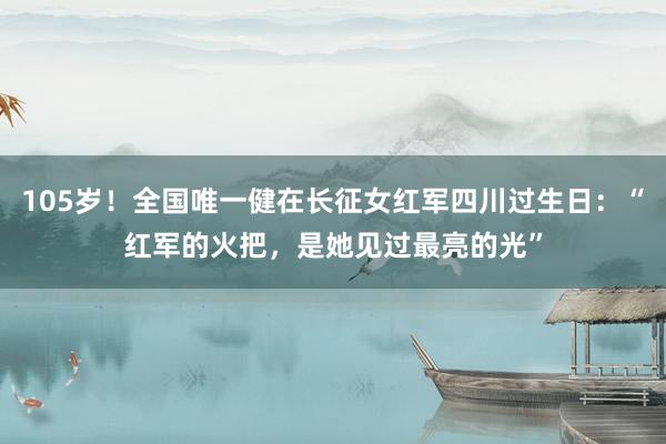 105岁！全国唯一健在长征女红军四川过生日：“红军的火把，是她见过最亮的光”