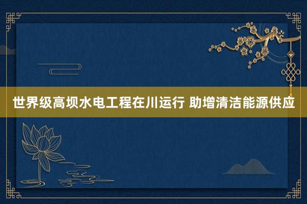 世界级高坝水电工程在川运行 助增清洁能源供应