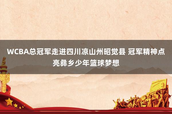 WCBA总冠军走进四川凉山州昭觉县 冠军精神点亮彝乡少年篮球梦想