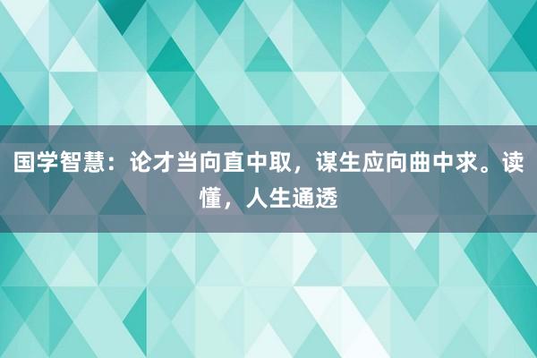 国学智慧：论才当向直中取，谋生应向曲中求。读懂，人生通透