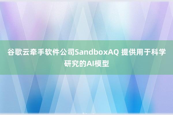 谷歌云牵手软件公司SandboxAQ 提供用于科学研究的AI模型