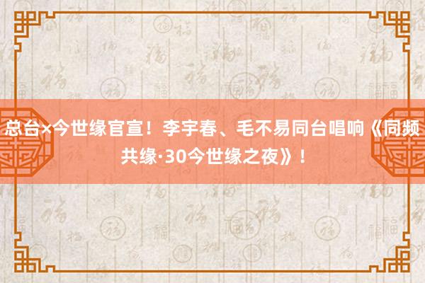 总台×今世缘官宣!李宇春、毛不易同台唱响《同频共缘·30今世缘之夜》!