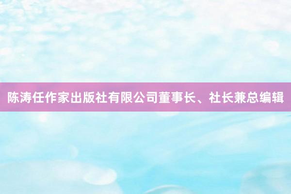 陈涛任作家出版社有限公司董事长、社长兼总编辑