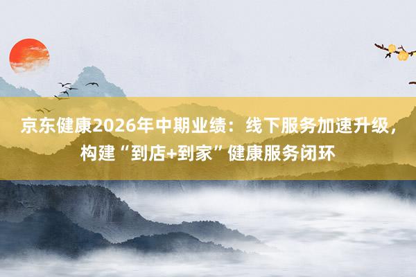 京东健康2026年中期业绩：线下服务加速升级，构建“到店+到家”健康服务闭环