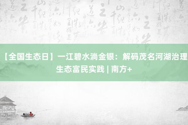 【全国生态日】一江碧水淌金银:解码茂名河湖治理生态富民实践 | 南方+