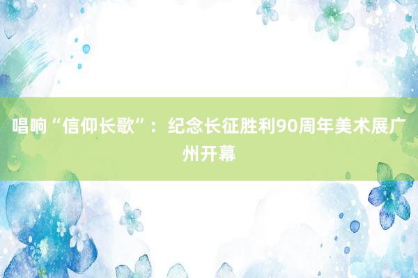 唱响“信仰长歌”：纪念长征胜利90周年美术展广州开幕