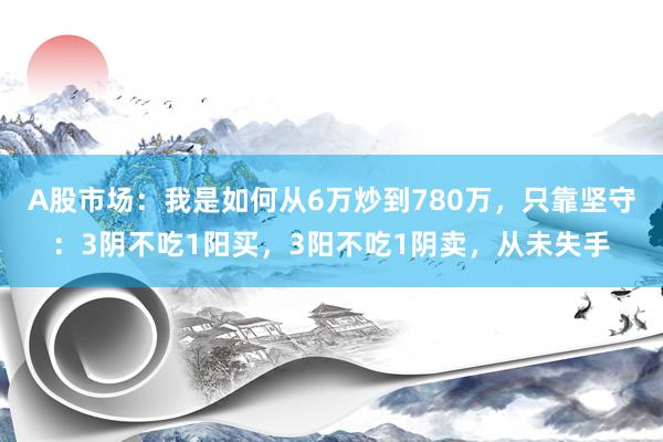 A股市场：我是如何从6万炒到780万，只靠坚守：3阴不吃1阳买，3阳不吃1阴卖，从未失手