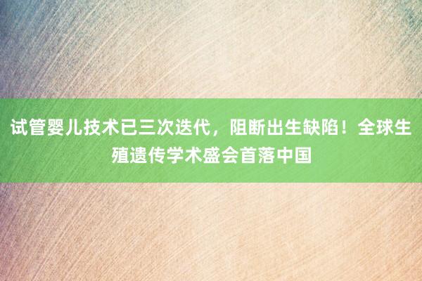 试管婴儿技术已三次迭代，阻断出生缺陷！全球生殖遗传学术盛会首落中国