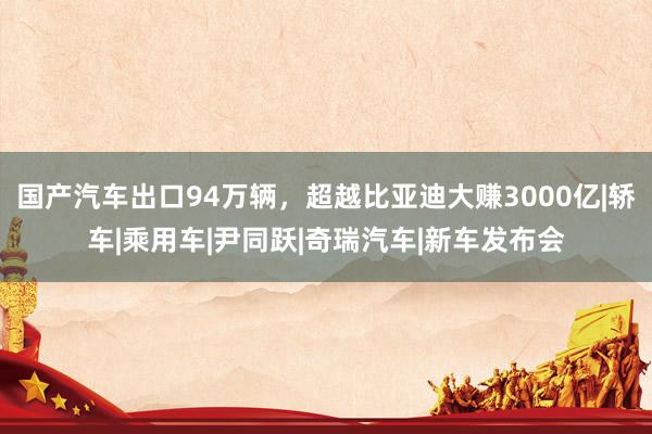 国产汽车出口94万辆,超越比亚迪大赚3000亿|轿车|乘用车|尹同跃|奇瑞汽车|新车发布会