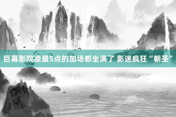 巨幕影院凌晨5点的加场都坐满了 影迷疯狂“朝圣”