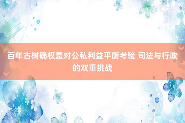 百年古树确权是对公私利益平衡考验 司法与行政的双重挑战