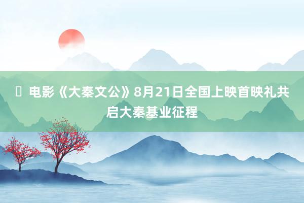 ​电影《大秦文公》8月21日全国上映首映礼共启大秦基业征程