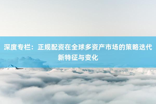 深度专栏：正规配资在全球多资产市场的策略迭代新特征与变化