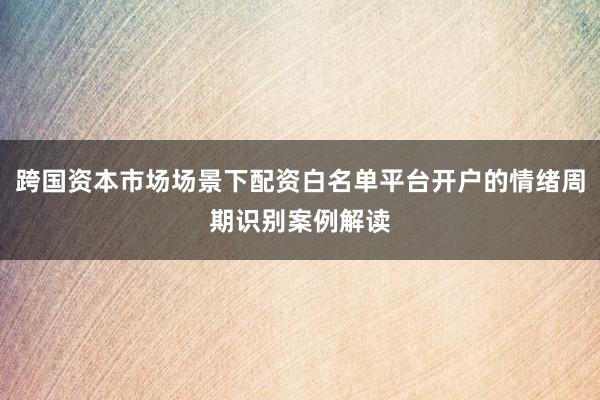 跨国资本市场场景下配资白名单平台开户的情绪周期识别案例解读