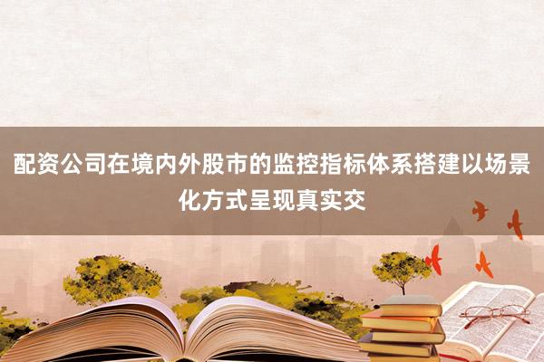配资公司在境内外股市的监控指标体系搭建以场景化方式呈现真实交