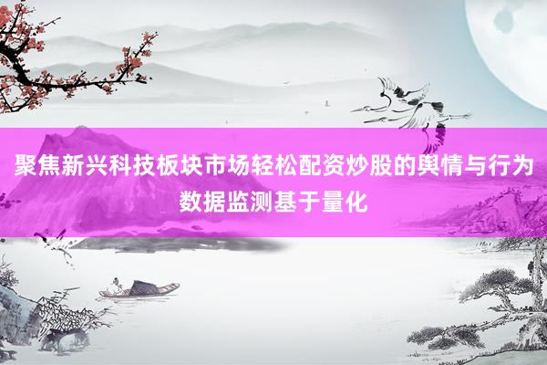 聚焦新兴科技板块市场轻松配资炒股的舆情与行为数据监测基于量化
