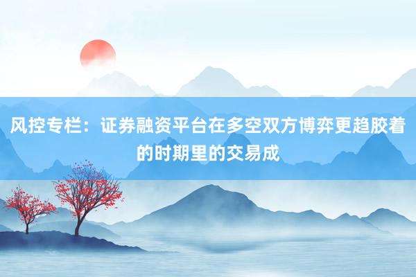 风控专栏:证券融资平台在多空双方博弈更趋胶着的时期里的交易成