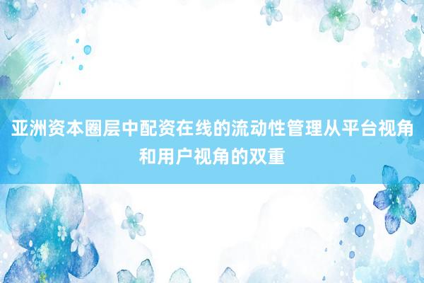 亚洲资本圈层中配资在线的流动性管理从平台视角和用户视角的双重