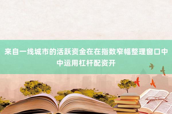 来自一线城市的活跃资金在在指数窄幅整理窗口中中运用杠杆配资开
