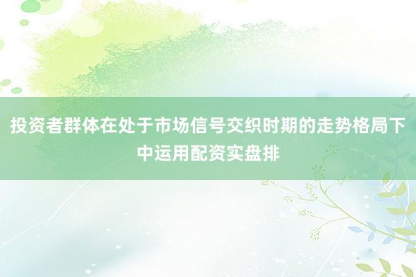 投资者群体在处于市场信号交织时期的走势格局下中运用配资实盘排
