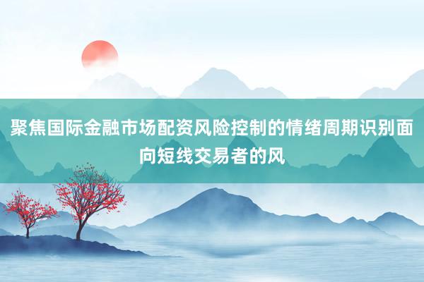 聚焦国际金融市场配资风险控制的情绪周期识别面向短线交易者的风