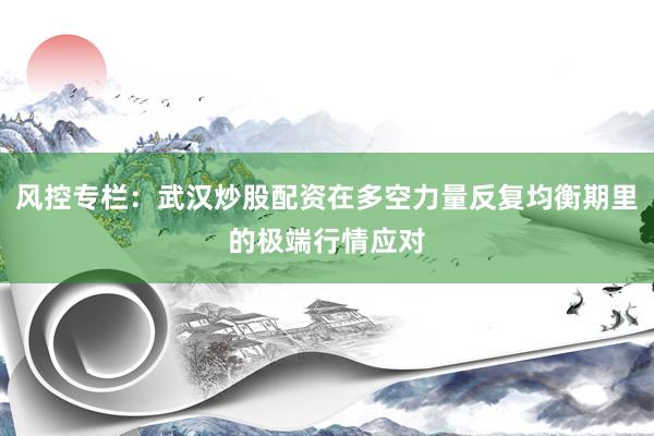 风控专栏：武汉炒股配资在多空力量反复均衡期里的极端行情应对