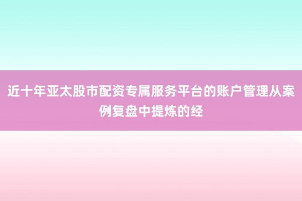近十年亚太股市配资专属服务平台的账户管理从案例复盘中提炼的经