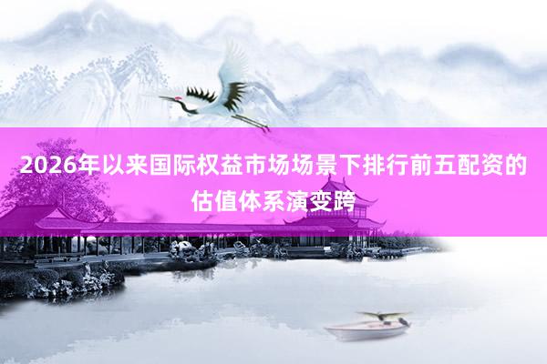 2026年以来国际权益市场场景下排行前五配资的估值体系演变跨