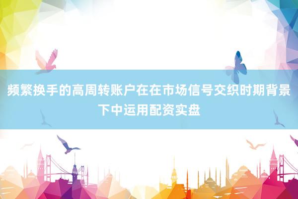 频繁换手的高周转账户在在市场信号交织时期背景下中运用配资实盘