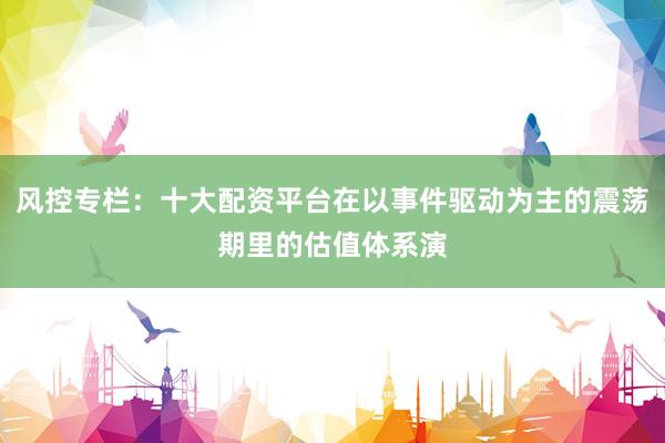 风控专栏：十大配资平台在以事件驱动为主的震荡期里的估值体系演