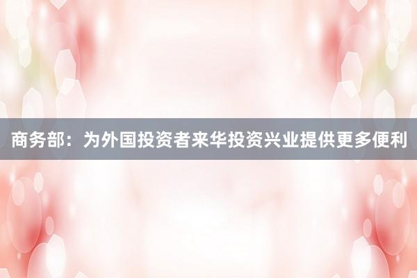 商务部：为外国投资者来华投资兴业提供更多便利