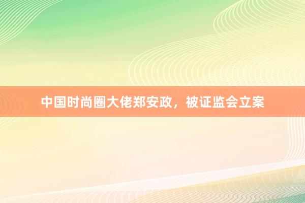 中国时尚圈大佬郑安政，被证监会立案