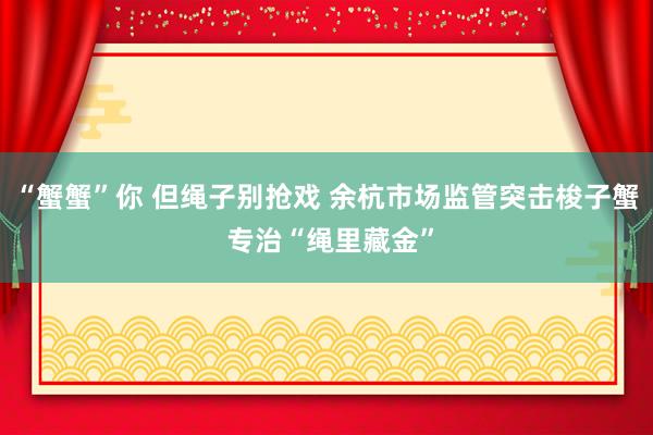 “蟹蟹”你 但绳子别抢戏 余杭市场监管突击梭子蟹 专治“绳里藏金”