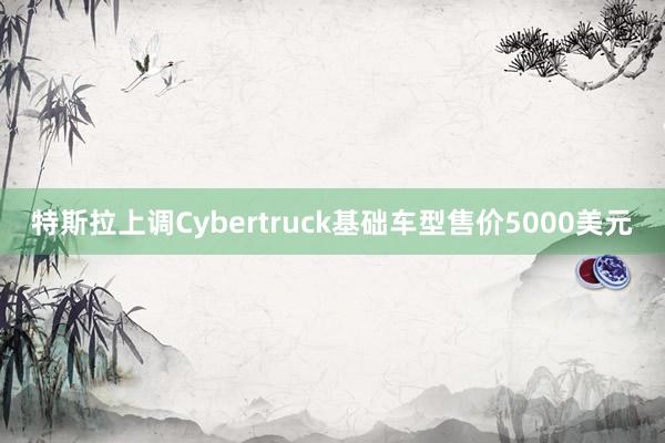 特斯拉上调Cybertruck基础车型售价5000美元