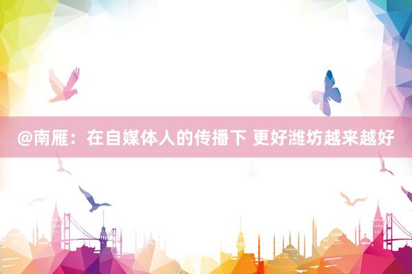 @南雁：在自媒体人的传播下 更好潍坊越来越好