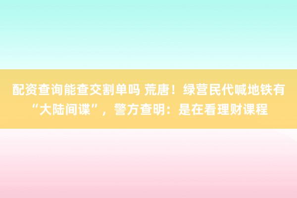 配资查询能查交割单吗 荒唐！绿营民代喊地铁有“大陆间谍”，警方查明：是在看理财课程