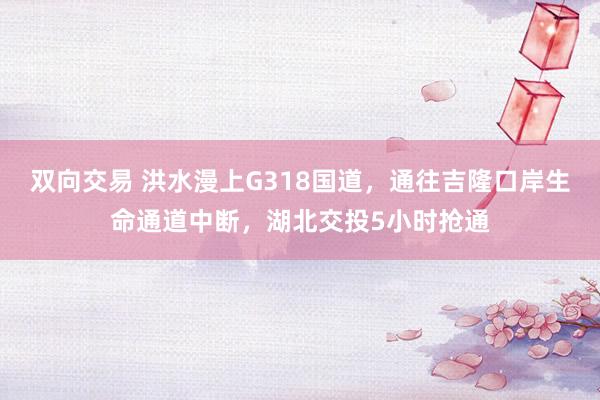 双向交易 洪水漫上G318国道，通往吉隆口岸生命通道中断，湖北交投5小时抢通