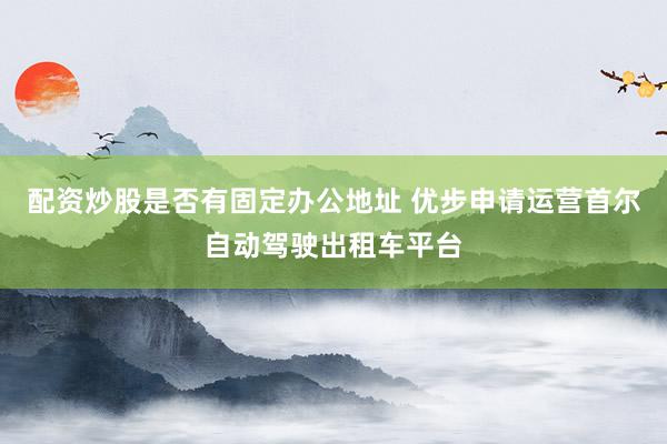 配资炒股是否有固定办公地址 优步申请运营首尔自动驾驶出租车平台