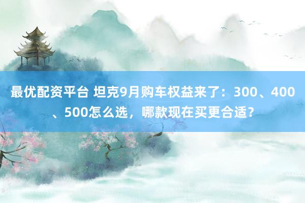 最优配资平台 坦克9月购车权益来了：300、400、500怎么选，哪款现在买更合适？