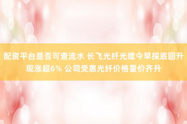 配资平台是否可查流水 长飞光纤光缆今早探底回升现涨超6% 公司受惠光纤价格量价齐升
