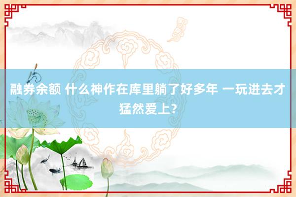 融券余额 什么神作在库里躺了好多年 一玩进去才猛然爱上？