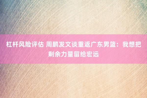杠杆风险评估 周鹏发文谈重返广东男篮：我想把剩余力量留给宏远