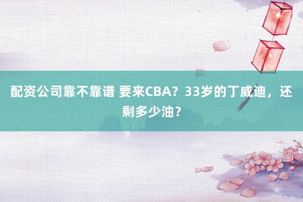 配资公司靠不靠谱 要来CBA？33岁的丁威迪，还剩多少油？