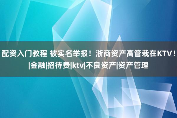 配资入门教程 被实名举报！浙商资产高管栽在KTV！|金融|招待费|ktv|不良资产|资产管理